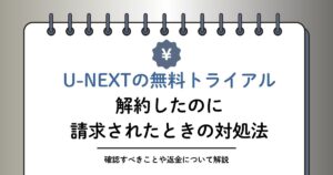 U-NEXT無料トライアルを解約したのに請求されたのはなぜ？対処方法や返金について解説
